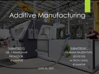 Additive Manufacturing
SUBMITTED BY
SHUBHAM RAJESH PATIL
(20105133)
M-TECH( SMD),
IIT KANPUR
SUBMITTED TO
DR. J. RAMKUMAR
PROFESSOR,
IIT KANPUR
JUNE 25, 2021
 