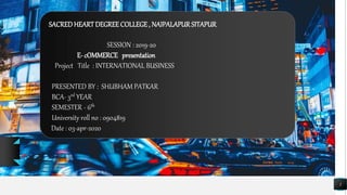 SACREDHEARTDEGREECOLLEGE, NAIPALAPURSITAPUR
1
SESSION : 2019-20
E- cOMMERCE presentation
Project Title : INTERNATIONAL BUSINESS
PRESENTED BY : SHUBHAM PATKAR
BCA- 3rd YEAR
SEMESTER - 6th
University roll no : 0904819
Date : 03-apr-2020
 
