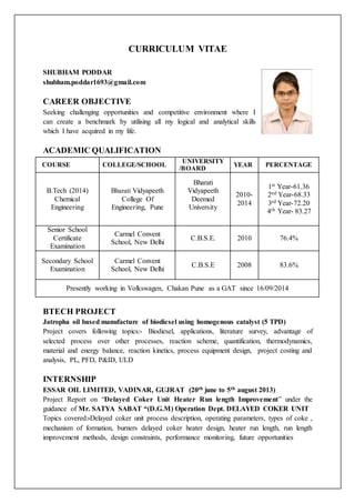 CURRICULUM VITAE
SHUBHAM PODDAR
shubham.poddar1693@gmail.com
CAREER OBJECTIVE
Seeking challenging opportunities and competitive environment where I
can create a benchmark by utilising all my logical and analytical skills
which I have acquired in my life.
ACADEMIC QUALIFICATION
COURSE COLLEGE/SCHOOL
UNIVERSITY
/BOARD
YEAR PERCENTAGE
B.Tech (2014)
Chemical
Engineering
Bharati Vidyapeeth
College Of
Engineering, Pune
Bharati
Vidyapeeth
Deemed
University
2010-
2014
1st Year-61.36
2nd Year-68.33
3rd Year-72.20
4th Year- 83.27
Senior School
Certificate
Examination
Carmel Convent
School, New Delhi
C.B.S.E. 2010 76.4%
Secondary School
Examination
Carmel Convent
School, New Delhi
C.B.S.E 2008 83.6%
Presently working in Volkswagen, Chakan Pune as a GAT since 16/09/2014
BTECH PROJECT
Jatropha oil based manufacture of biodiesel using homogenous catalyst (5 TPD)
Project covers following topics:- Biodiesel, applications, literature survey, advantage of
selected process over other processes, reaction scheme, quantification, thermodynamics,
material and energy balance, reaction kinetics, process equipment design, project costing and
analysis, PL, PFD, P&ID, ULD
INTERNSHIP
ESSAR OIL LIMITED, VADINAR, GUJRAT (20th june to 5th august 2013)
Project Report on “Delayed Coker Unit Heater Run length Improvement” under the
guidance of Mr. SATYA SABAT “(D.G.M) Operation Dept. DELAYED COKER UNIT
Topics covered:-Delayed coker unit process description, operating parameters, types of coke ,
mechanism of formation, burners delayed coker heater design, heater run length, run length
improvement methods, design constraints, performance monitoring, future opportunities
 