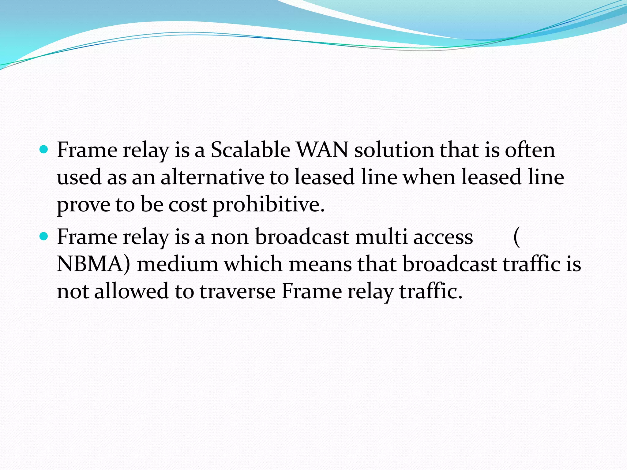  Frame relay is a Scalable WAN solution that is often

used as an alternative to leased line when leased line
prove to be cost prohibitive.
 Frame relay is a non broadcast multi access
(
NBMA) medium which means that broadcast traffic is
not allowed to traverse Frame relay traffic.

 