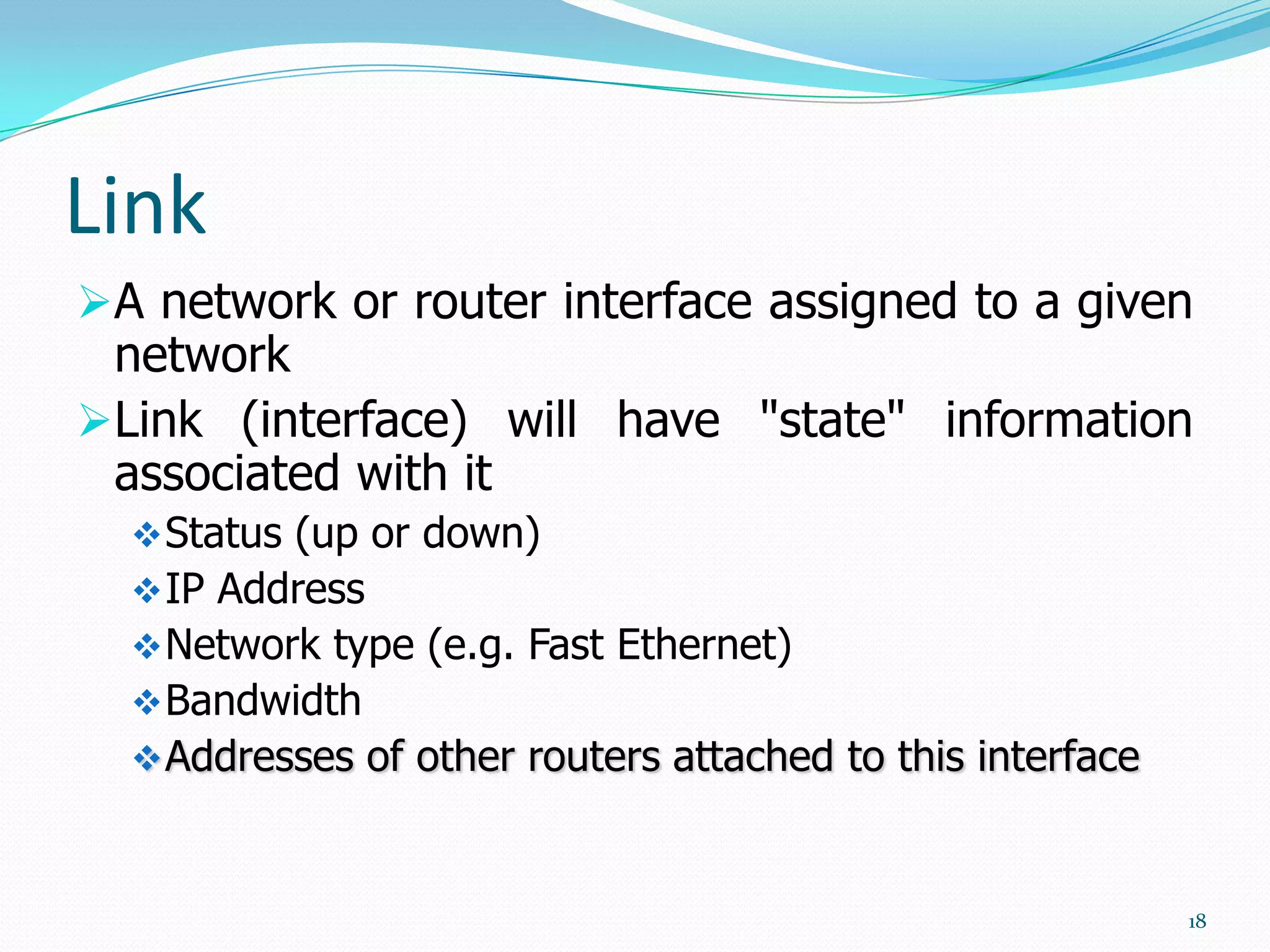 Link
A network or router interface assigned to a given
network
Link (interface) will have "state" information
associated with it
 Status (up or down)
 IP Address
 Network type (e.g. Fast Ethernet)
 Bandwidth

 Addresses of other routers attached to this interface

18

 