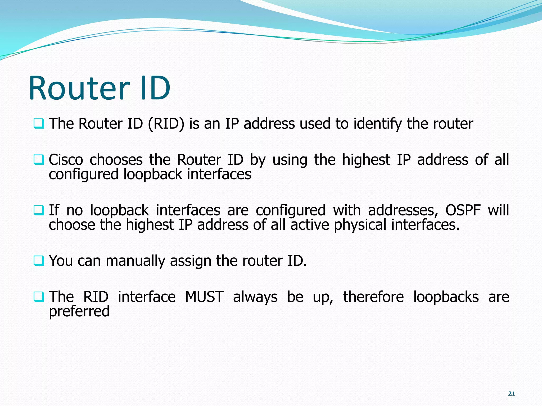 Router ID
 The Router ID (RID) is an IP address used to identify the router
 Cisco chooses the Router ID by using the highest IP address of all

configured loopback interfaces

 If no loopback interfaces are configured with addresses, OSPF will

choose the highest IP address of all active physical interfaces.

 You can manually assign the router ID.
 The RID interface MUST always be up, therefore loopbacks are

preferred

21

 
