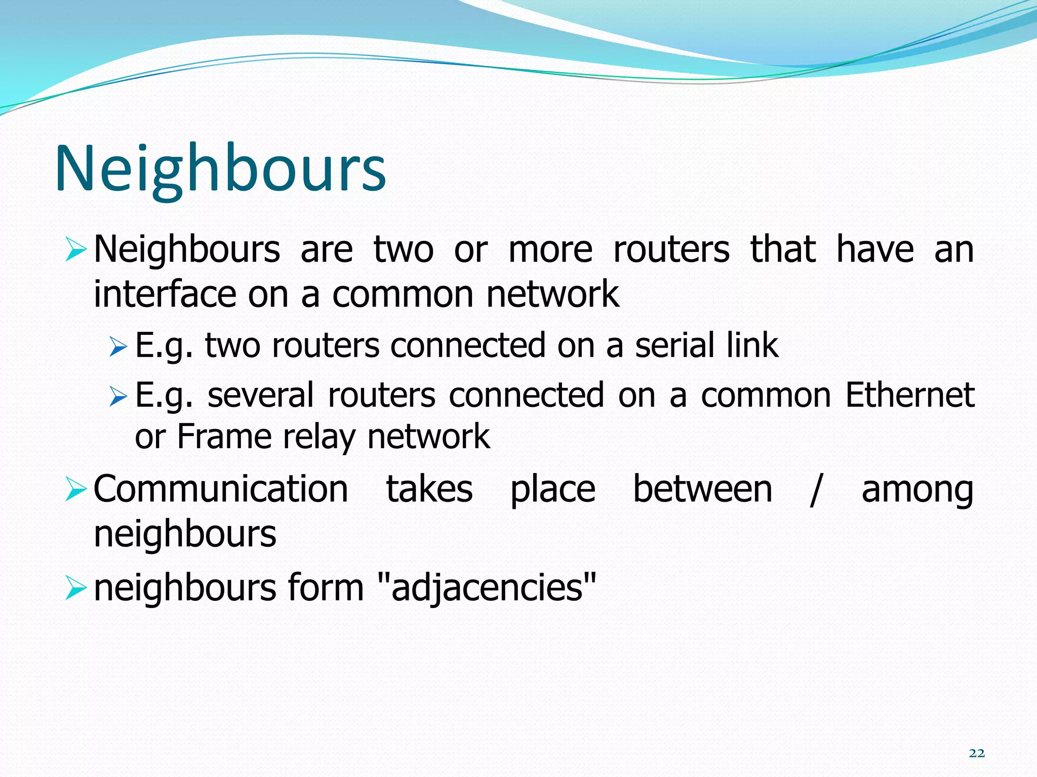 Neighbours
 Neighbours are two or more routers that have an

interface on a common network

 E.g. two routers connected on a serial link
 E.g. several routers connected on a common Ethernet

or Frame relay network

 Communication

takes place between / among

neighbours
 neighbours form "adjacencies"

22

 