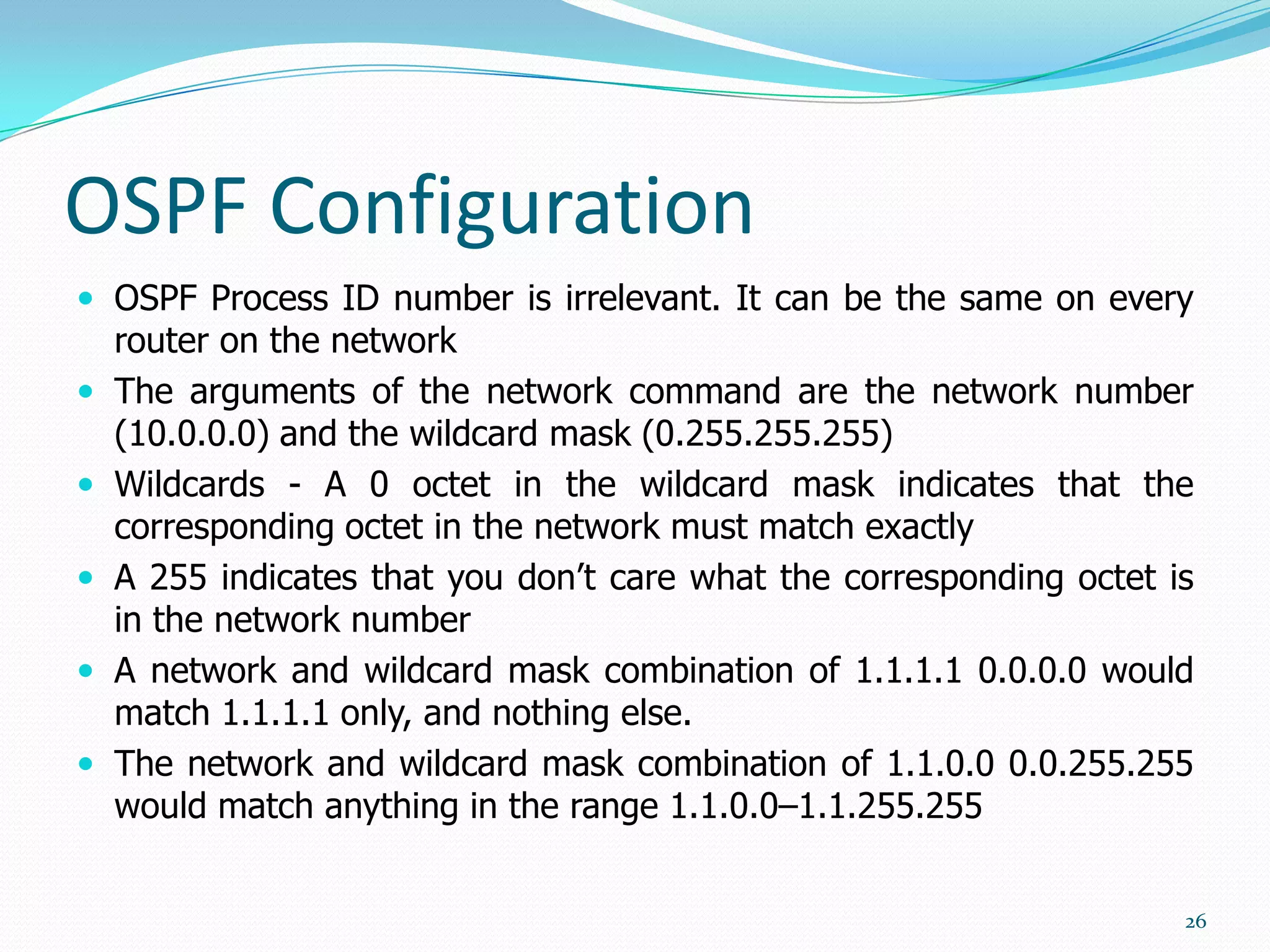 OSPF Configuration
 OSPF Process ID number is irrelevant. It can be the same on every







router on the network
The arguments of the network command are the network number
(10.0.0.0) and the wildcard mask (0.255.255.255)
Wildcards - A 0 octet in the wildcard mask indicates that the
corresponding octet in the network must match exactly
A 255 indicates that you don’t care what the corresponding octet is
in the network number
A network and wildcard mask combination of 1.1.1.1 0.0.0.0 would
match 1.1.1.1 only, and nothing else.
The network and wildcard mask combination of 1.1.0.0 0.0.255.255
would match anything in the range 1.1.0.0–1.1.255.255
26

 