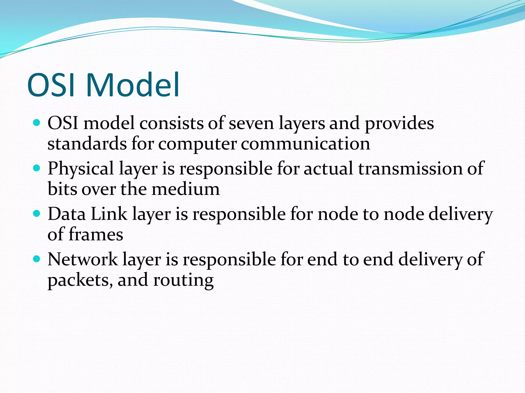 OSI Model
 OSI model consists of seven layers and provides

standards for computer communication
 Physical layer is responsible for actual transmission of
bits over the medium
 Data Link layer is responsible for node to node delivery
of frames
 Network layer is responsible for end to end delivery of
packets, and routing

 