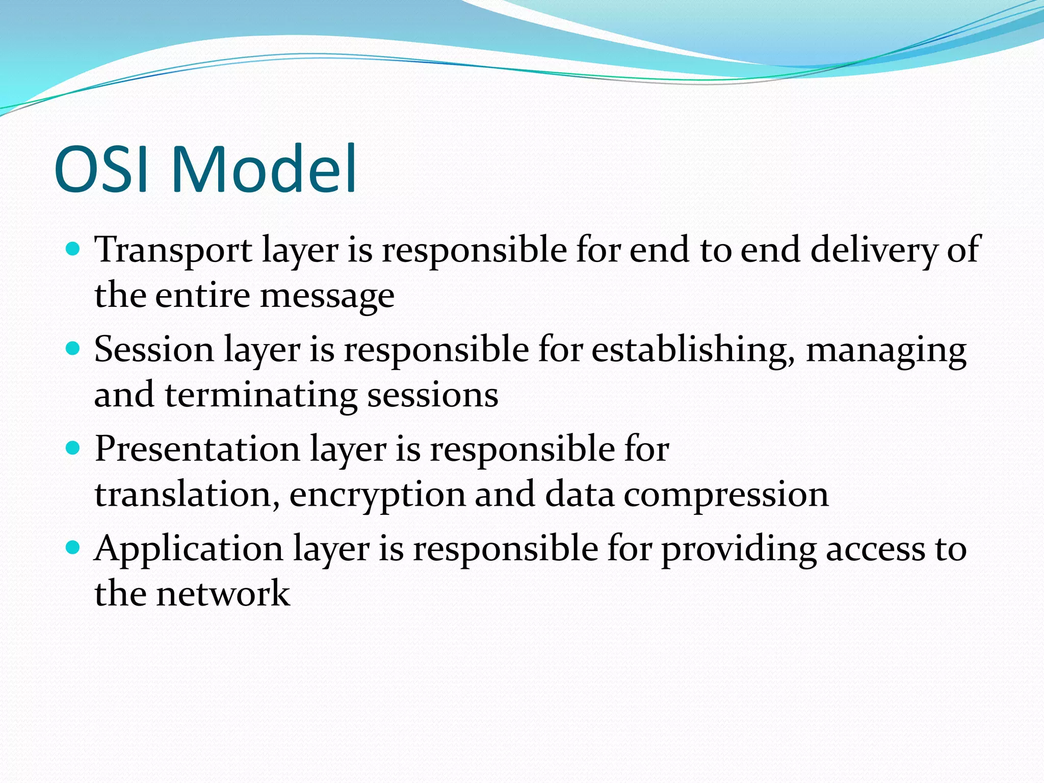 OSI Model
 Transport layer is responsible for end to end delivery of

the entire message
 Session layer is responsible for establishing, managing
and terminating sessions
 Presentation layer is responsible for
translation, encryption and data compression
 Application layer is responsible for providing access to
the network

 