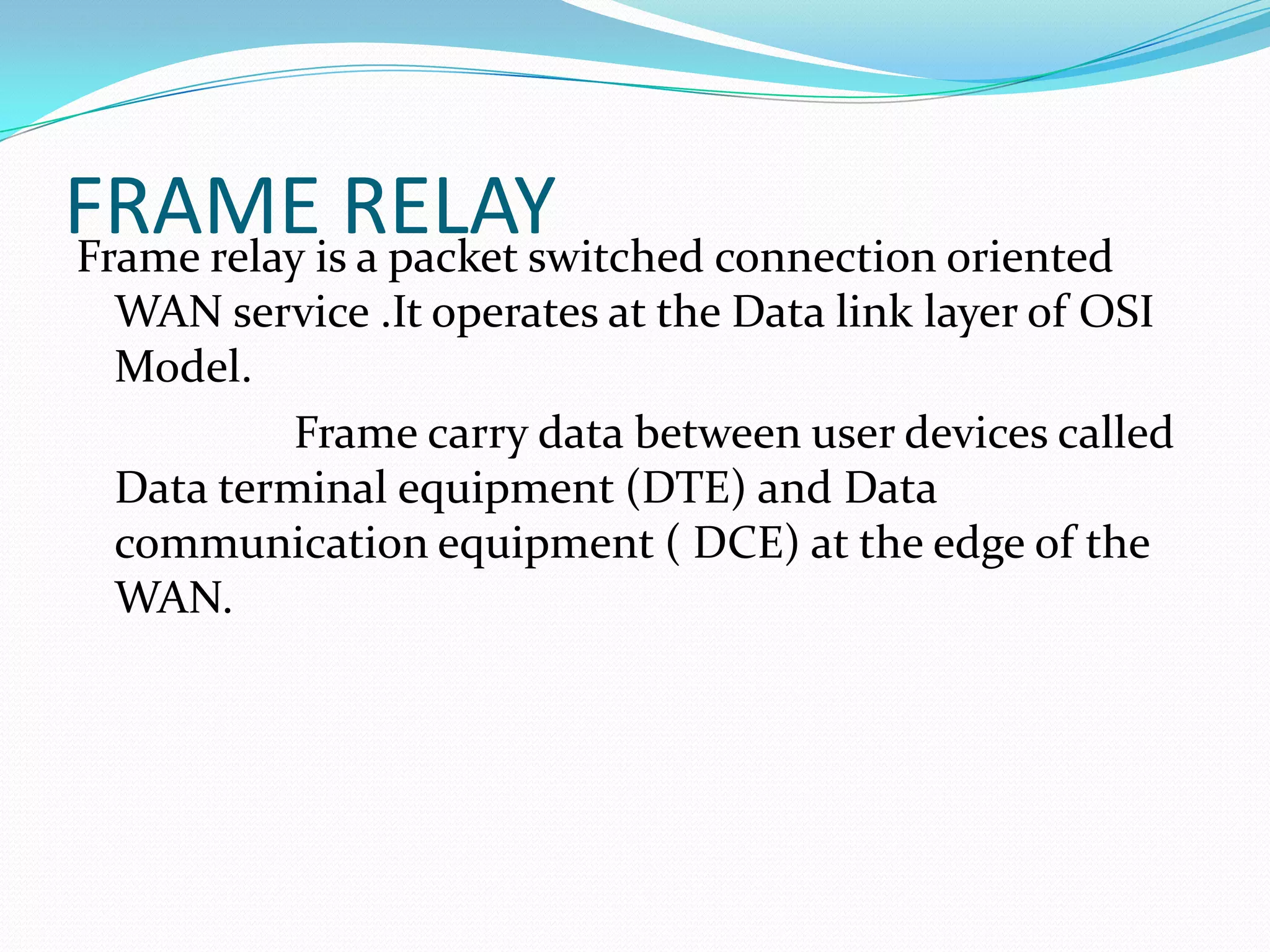 FRAMEisRELAY
Frame relay a packet switched connection oriented
WAN service .It operates at the Data link layer of OSI
Model.
Frame carry data between user devices called
Data terminal equipment (DTE) and Data
communication equipment ( DCE) at the edge of the
WAN.

 