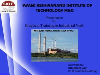 Presentation
On
Practical Training & Industrial Visit
Submitted By:
Shubham Jain
IV B.Tech Electrical Engg.
SWAMI KESHWANAND INSTITUTE OF
TECHNOLOGY M&G
 
