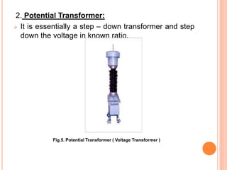 2. Potential Transformer:
 It is essentially a step – down transformer and step
down the voltage in known ratio.
Fig.5. P...