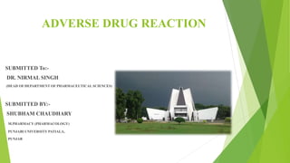 ADVERSE DRUG REACTION
SUBMITTED To:-
DR. NIRMAL SINGH
(HEAD OF DEPARTMENT OF PHARMACEUTICAL SCIENCES)
SUBMITTED BY:-
SHUBHAM CHAUDHARY
M.PHARMACY (PHARMACOLOGY)
PUNJABI UNIVERSITY PATIALA,
PUNJAB
 