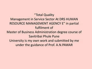 “Total Quality
Management in Service Sector At DRS HUMAN
RESOURCE MANAGEMENT AGENCY E” in partial
fulfilment of
Master of Business Administration degree course of
Savitribai Phule Pune
University is my own work and submitted by me
under the guidance of Prof. A.N.PAWAR
 
