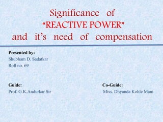 Significance of 
“REACTIVE POWER” 
and it’s need of compensation 
Presented by: 
Shubham D. Sadatkar 
Roll no. 69 
Guide: Co-Guide: 
Prof. G.K.Andurkar Sir Miss. Dhyanda Kohle Mam 
 