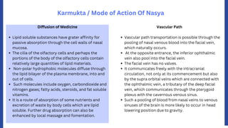 Karmukta / Mode of Action Of Nasya
Lipid soluble substances have grater affinity for
passive absorption through the cell walls of nasal
mucosa.
The cilia of the olfactory cells and perhaps the
portions of the body of the olfactory cells contain
relatively large quantities of lipid materials.
Non-polar hydrophobic molecules diffuse through
the lipid bilayer of the plasma membrane, into and
out of cells.
Such molecules include oxygen, carbondioxide and
nitrogen gases; fatty acids, steroids, and fat soluble
vitamins.
It is a route of absorption of some nutrients and
excretion of waste by body cells which are lipid
soluble. Further drug absorption can also be
enhanced by local massage and fomentation.
Diffusion of Medicine
Vascular path transportation is possible through the
pooling of nasal venous blood into the facial vein,
which naturally occurs.
At the opposite entrance, the inferior ophthalmic
vein also pool into the facial vein.
The facial vein has no valves.
It communicates freely with the intracranial
circulation, not only at its commencement but also
by the supra orbital veins which are connected with
the ophthalmic vein, a tributary of the deep facial
vein, which communicates through the pterygoid
plexus with the cavernous venous sinus.
Such a pooling of blood from nasal veins to venous
sinuses of the brain is more likely to occur in head
lowering position due to gravity.
Vascular Path
 