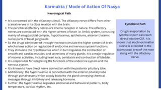 Karmukta / Mode of Action Of Nasya
Lymphatic Path
Drug transportation by
lymphatic path can reach
direct into the CSF. It is
known that arachnoid matter
sleeve is extended to the
submucosal area of the nose
along with the olfactory
nerve.
It is concerned with the olfactory stimuli. The olfactory nerve differs from other
cranial nerves in its close relation with the brain.
The peripheral olfactory nerves are chemo-receptor in nature. The olfactory
nerves are connected with the higher centers of brain i.e. limbic system, consisting
mainly of amygdaloidal complex, hypothalamus, epitheliums, anterior thalamic
nuclei parts of basal ganglia etc.
So the drugs administered through the nose stimulate the higher centers of brain
which shows action on regulation of endocrine and nervous system functions.
They stimulate the hypothalamus which in turn regulates the contraction of
smooth and cardiac muscles, and secretions of many glands. It is a major regulator
of visceral activities, including heart rate, peristalsis and contraction of bladder.
It is responsible for integrating the functions of the endocrine system and the
nervous system.
It is known to have direct nerve connection with the posterior pituitary lobe.
Additionally, the hypothalamus is connected with the anterior pituitary lobe
through portal vessels which supply blood to the gland conveying chemical
messages through inhibitory and releasing hormone.
Further, the hypothalamus regulates emotional and behavioral patterns, body
temperature, cardiac rhythm, etc.
Neurological Path
 