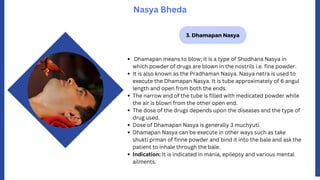 3. Dhamapan Nasya
Nasya Bheda
Dhamapan means to blow; it is a type of Shodhana Nasya in
which powder of drugs are blown in the nostrils i.e. fine powder.
It is also known as the Pradhaman Nasya. Nasya netra is used to
execute the Dhamapan Nasya. It is tube approximately of 6 angul
length and open from both the ends.
The narrow end of the tube is filled with medicated powder while
the air is blown from the other open end.
The dose of the drugs depends upon the diseases and the type of
drug used.
Dose of Dhamapan Nasya is generally 3 muchyuti.
Dhamapan Nasya can be execute in other ways such as take
shukti prman of finne powder and bind it into the bale and ask the
patient to inhale through the bale.
Indication: It is indicated in mania, epilepsy and various mental
ailments.
 