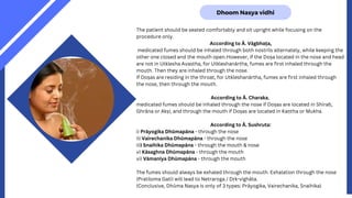 Dhoom Nasya vidhi
The patient should be seated comfortably and sit upright while focusing on the
procedure only.
According to Ā. Vāgbhaṭa,
medicated fumes should be inhaled through both nostrils alternately, while keeping the
other one closed and the mouth open.However, if the Doṣa located in the nose and head
are not in Utklesha Avastha, for Utkleshanārtha, fumes are first inhaled through the
mouth. Then they are inhaled through the nose.
If Doṣas are residing in the throat, for Utkleshanārtha, fumes are first inhaled through
the nose, then through the mouth.
According to Ā. Charaka,
medicated fumes should be inhaled through the nose if Doṣas are located in Shiraḥ,
Ghrāna or Akṣi; and through the mouth if Doṣas are located in Kaṇtha or Mukha.
According to Ā. Sushruta:
i) Prāyogika Dhūmapāna - through the nose
ii) Vairechanika Dhūmapāna - through the nose
iii) Snaihika Dhūmapāna - through the mouth & nose
v) Kāsaghna Dhūmapāna - through the mouth
vi) Vāmanīya Dhūmapāna - through the mouth
The fumes should always be exhaled through the mouth. Exhalation through the nose
(Pratiloma Gati) will lead to Netraroga / Dṛk-vighāta.
(Conclusive, Dhūma Nasya is only of 3 types: Prāyogika, Vairechanika, Snaihika)
 
