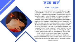 WHAT IS NASA !
नस्य कर्म
Nasa means nose which is one of the cardinal sense organ
among the five senses. Its is also baptized as an olfactory
organ as it is a medium for sense of smell and also helps in
conditioning of inhaled air by warming it and making more
favourable to the body. Nose is also the door or the
pathway to the brain. The brain and nose are separated by
the cribriform plate and above the cribriform plate there is
little extension from the brain that is known as the olfactory
bulb (bundle of nerves) that sends its projections into the
olfactory epithelium. The olfactory epithelium receives the
impulse from the odour and send it to the olfactory nerves
in the olfactory bulb which further send the signals to the
mitral or tufted cells of brain. Hence we can say that the
nose is directly connected to the brain. Similarly in
ayurveda it is said that nose is the door or the direct
pathway for the brain. In nasya therapy medicated oils show
their direct effect on the target organ in less time and less
dose is required.
 