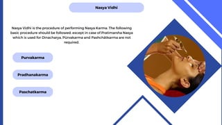 Nasya Vidhi
Nasya Vidhi is the procedure of performing Nasya Karma. The following
basic procedure should be followed; except in case of Pratimarsha Nasya
which is used for Dinacharya, Pūrvakarma and Pashchātkarma are not
required.
Purvakarma
Pradhanakarma
Paschatkarma
 