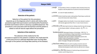Nasya Vidhi
Purvakarma
Selection of the patient:-
Selection of the patient for this procedure
depends up on the diagnosis which is done with Astha vidha
pareeksha (eight fold examination) and Dashavidha Pareeksha's
(tenfold examination) which is done by a qualified physician. The
procedure is not to be done with full stomach and the patient is
asked to void all natural urges before the procedure
Selection of the medicine:-
The selection of the medicine for the
procedure is based on the patient's condition, the medicated Oil,
Gritha and Churna is selected depended upon the Rogi Bala
(Strength of the patient) and Roga Bala (severity of the disease).
 