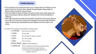 Pradhanakarma
This procedure is for medicines that occur in liquid state but if Nasya is to be
given in the form of churn then instead of nasal dropper, Nasya Netra or
Dhoom Netra is used for the procedure
There are different types of Nasya according to their dose, drugs types and
given according to seasons along with diseases from which the patient is
suffering.
After administration of medicine the patient should lie in the supine position
up to 100 count and then conduct the massage in the neck, head and facial
region moreover give tap Saweda by cloth dipped in the hot water or by
hands.
 