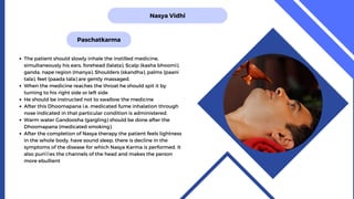 Nasya Vidhi
Paschatkarma
The patient should slowly inhale the instilled medicine,
simultaneously his ears, forehead (lalata), Scalp (kasha bhoomi),
ganda, nape region (manya), Shoulders (skandha), palms (paani
tala), feet (paada tala) are gently massaged.
When the medicine reaches the throat he should spit it by
turning to his right side or left side
He should be instructed not to swallow the medicine
After this Dhoomapana i.e. medicated fume inhalation through
nose indicated in that particular condition is administered.
Warm water Gandoosha (gargling) should be done after the
Dhoomapana (medicated smoking).
After the completion of Nasya therapy the patient feels lightness
in the whole body, have sound sleep, there is decline in the
symptoms of the disease for which Nasya Karma is performed. It
also puries the channels of the head and makes the person
more ebullient
 