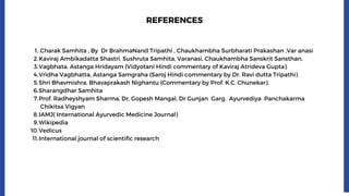 .Charak Samhita , By Dr BrahmaNand Tripathi , Chaukhambha Surbharati Prakashan ,Var anasi
Kaviraj Ambikadatta Shastri. Sushruta Samhita, Varanasi, Chaukhambha Sanskrit Sansthan,
Vagbhata, Astanga Hridayam (Vidyotani Hindi commentary of Kaviraj Atrideva Gupta).
Vridha Vagbhatta, Astanga Samgraha (Saroj Hindi commentary by Dr. Ravi dutta Tripathi)
Shri Bhavmishra, Bhavaprakash Nighantu (Commentary by Prof. K.C. Chunekar).
Sharangdhar Samhita
Prof. Radheyshyam Sharma, Dr. Gopesh Mangal, Dr Gunjan Garg. Ayurvediya Panchakarma
Chikitsa Vigyan
IAMJ( International Ayurvedic Medicine Journal)
Wikipedia
Vedicus
International journal of scientific research
1.
2.
3.
4.
5.
6.
7.
8.
9.
10.
11.
REFERENCES
 