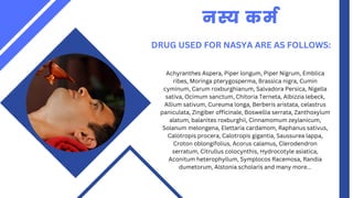 DRUG USED FOR NASYA ARE AS FOLLOWS:
नस्य कर्म
Achyranthes Aspera, Piper longum, Piper Nigrum, Emblica
ribes, Moringa pterygosperma, Brassica nigra, Cumin
cyminum, Carum roxburghianum, Salvadora Persica, Nigella
sativa, Ocimum sanctum, Chitoria Terneta, Albizzia lebeck,
Allium sativum, Cureuma longa, Berberis aristata, celastrus
paniculata, Zingiber officinale, Boswellia serrata, Zanthoxylum
alatum, balanites roxburghii, Cinnamomum zeylanicum,
Solanum melongena, Elettaria cardamom, Raphanus sativus,
Calotropis procera, Calotropis gigantia, Saussurea lappa,
Croton oblongifolius, Acorus calamus, Clerodendron
serratum, Citrullus colocynthis, Hydrocotyle asiatica,
Aconitum heterophyllum, Symplocos Racemosa, Randia
dumetorum, Alstonia scholaris and many more...
 