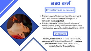Etymology and derivation
नस्य कर्म
The term ‘nasya’ is derived from the root word
‘nas’, which means ‘motion’ (nasagatau) or
pervasion (nasavyapatau).
The term ‘nastaha’ means ‘beneficial to nose’.
Administration of any form of medicine into the
nose is called nasya. [Su.Sa.Chikitsa Sthana 40/21]
Synonyms
Navana, nastakarma [A.S. Sutra Sthana 29/2],
nasyakarma [Sha.Sa.Uttarakhanda 8/1], nastaha
prachardana[Cha.Sa.Sutra Sthana 1/85],
shirovireka, murdhavirechana.
 