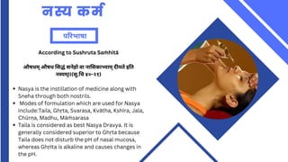 नस्य कर्म
परिभाषा
Nasya is the instillation of medicine along with
Sneha through both nostrils.
Modes of formulation which are used for Nasya
include:Taila, Ghṛta, Svarasa, Kvātha, Kshīra, Jala,
Chūrṇa, Madhu, Māṁ sarasa
Taila is considered as best Nasya Dravya. It is
generally considered superior to Ghṛta because
Taila does not disturb the pH of nasal mucosa,
whereas GhṛIta is alkaline and causes changes in
the pH.
According to Sushruta Saṁ hitā
औषधम् औषध सिद्धं सनेहो वा नासिकाभ्याम् दीयते इति
नस्यम्II(सु.चि ४०-२१)
 