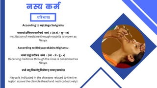 नस्य कर्म
परिभाषा
According to Aṣṭāṅ ga Saṅ graha
नासायां प्रणियमानामौषधं नस्यं । (अ.सं. - सू - २९)
Instillation of medicine through nostrils is known as
Nasya.
According to Bhāvaprakāsha Nighantu
नासां ग्रह्यं यदौषधं नस्यं । (भा - प्र - पू - ५)
Receiving medicine through the nose is considered as
Nasya.
उर्ध्व जत्रु विकारेषु विशेषान् नस्यम् पश्यते II
Nasya is indicated in the diseases related to the the
region above the clavicle (head and neck collectively).
 