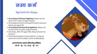 नस्य कर्म
Age limit for Nasya
According to Ācharya Vāgbhaṭa, Nasya can be
done from 7 years of age onwards.
Dhūmapāna should not be performed in persons
below the age of 18.
According to Ācharya Sharṇgadhara, Nasya can
be done from 8 years of age onwards.
Generally, after the age of 80, Nasya should not
be done.
Pratimarsha Nasya is the exception; it may be
done from birth till death, same as Mātrābasti.
आजन्ममरणम शस्तम प्रतिमर्शस्तु बस्तिवत
(अ.सं. - सू - २९ / अ.हृ. - सू - २०)
 