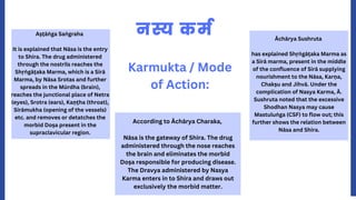 नस्य कर्म
Karmukta / Mode
of Action:
Aṣṭāṅ ga Saṅ graha
It is explained that Nāsa is the entry
to Shira. The drug administered
through the nostrils reaches the
Shṛṅ gāṭaka Marma, which is a Sirā
Marma, by Nāsa Srotas and further
spreads in the Mūrdha (brain),
reaches the junctional place of Netra
(eyes), Srotra (ears), Kaṇṭha (throat),
Sirāmukha (opening of the vessels)
etc. and removes or detatches the
morbid Doṣa present in the
supraclavicular region.
According to Āchārya Charaka,
Nāsa is the gateway of Shira. The drug
administered through the nose reaches
the brain and eliminates the morbid
Doṣa responsible for producing disease.
The Dravya administered by Nasya
Karma enters in to Shira and draws out
exclusively the morbid matter.
Āchārya Sushruta
has explained Shṛṅ gāṭaka Marma as
a Sirā marma, present in the middle
of the confluence of Sirā supplying
nourishment to the Nāsa, Karṇa,
Chakṣu and Jihvā. Under the
complication of Nasya Karma, Ā.
Sushruta noted that the excessive
Shodhan Nasya may cause
Mastuluṅ ga (CSF) to flow out; this
further shows the relation between
Nāsa and Shira.
 