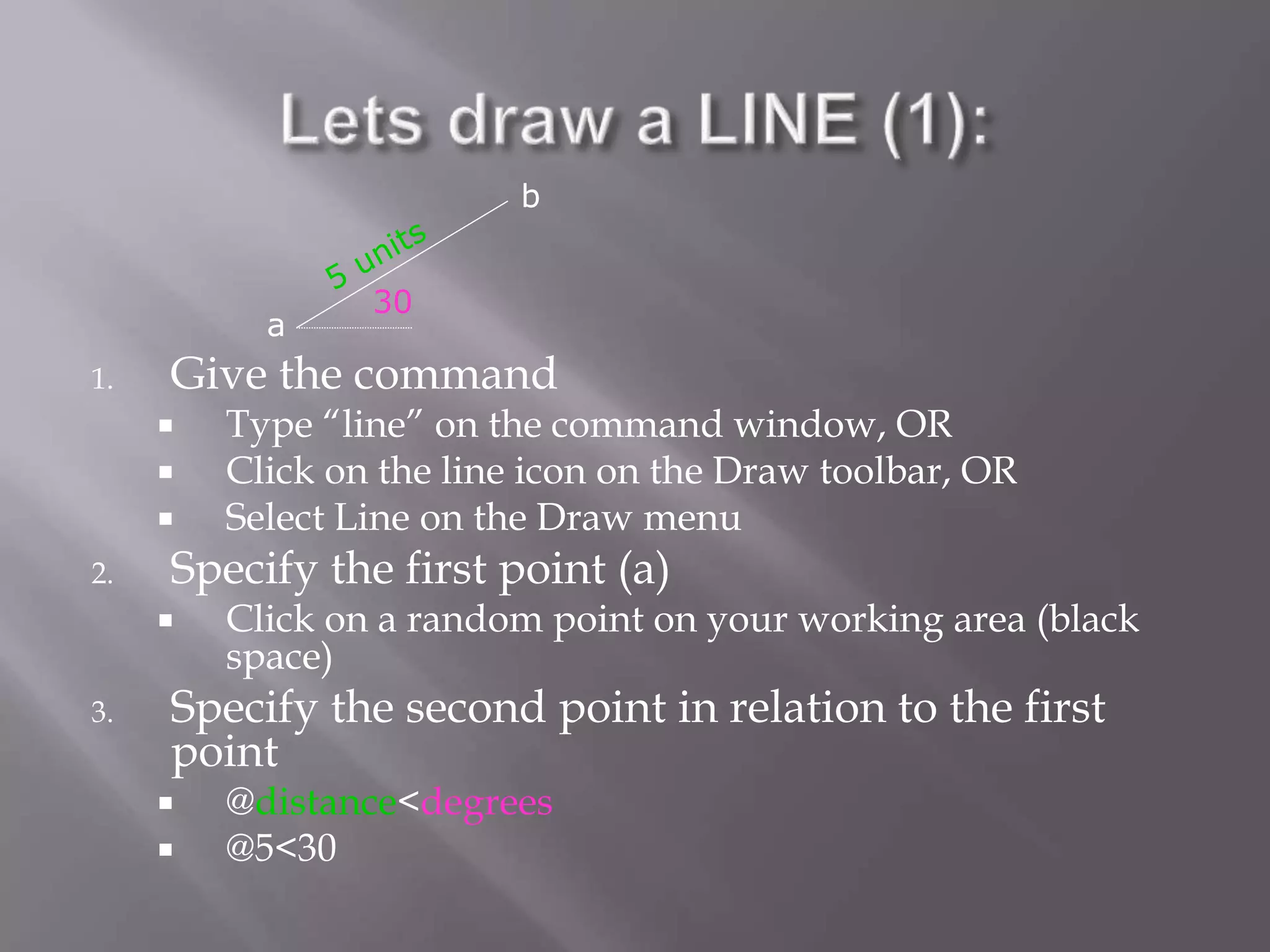 1. Give the command
 Type “line” on the command window, OR
 Click on the line icon on the Draw toolbar, OR
 Select Line on the Draw menu
2. Specify the first point (a)
 Click on a random point on your working area (black
space)
3. Specify the second point in relation to the first
point
 @distance<degrees
 @5<30
30
a
b
 