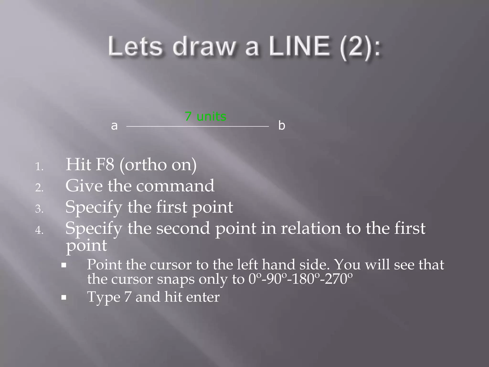 1. Hit F8 (ortho on)
2. Give the command
3. Specify the first point
4. Specify the second point in relation to the first
point
 Point the cursor to the left hand side. You will see that
the cursor snaps only to 0o
-90o
-180o
-270o
 Type 7 and hit enter
a b
7 units
 