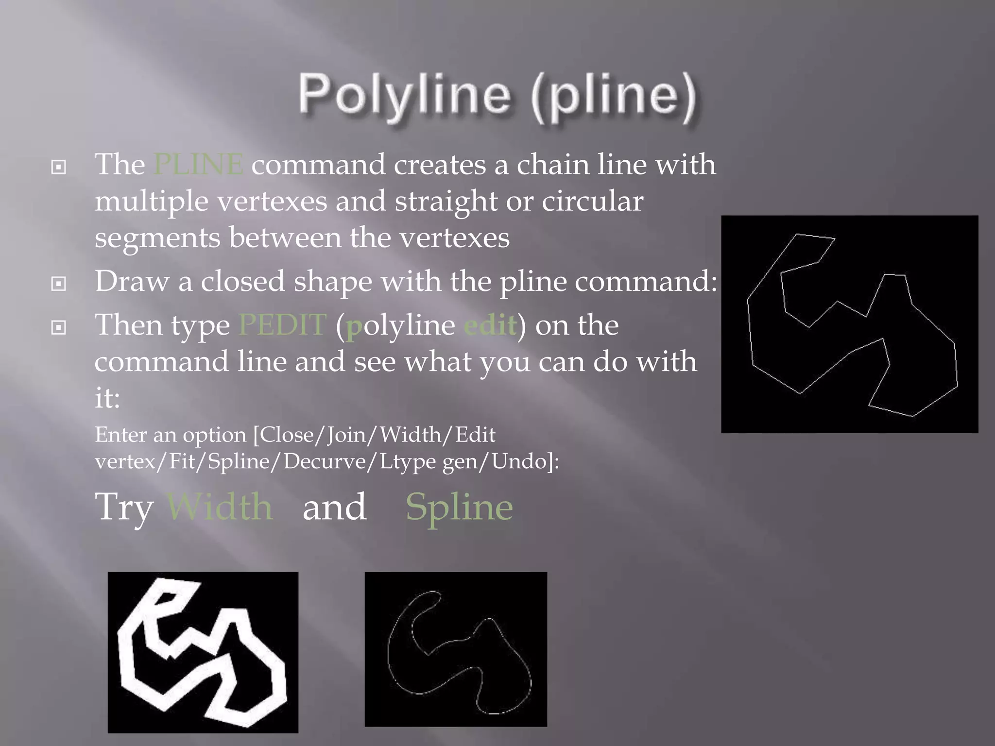  The PLINE command creates a chain line with
multiple vertexes and straight or circular
segments between the vertexes
 Draw a closed shape with the pline command:
 Then type PEDIT (polyline edit) on the
command line and see what you can do with
it:
Enter an option [Close/Join/Width/Edit
vertex/Fit/Spline/Decurve/Ltype gen/Undo]:
Try Width and Spline
 