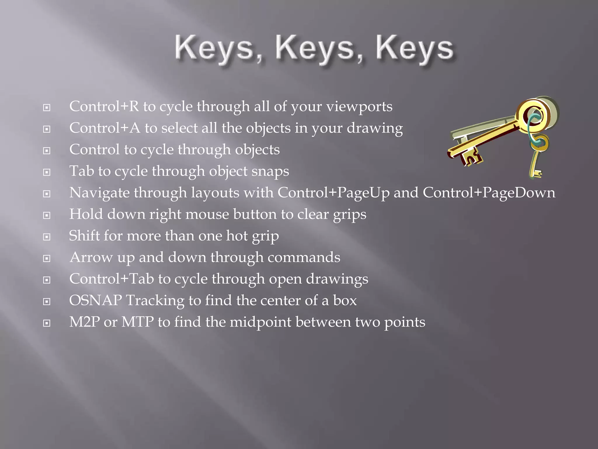  Control+R to cycle through all of your viewports
 Control+A to select all the objects in your drawing
 Control to cycle through objects
 Tab to cycle through object snaps
 Navigate through layouts with Control+PageUp and Control+PageDown
 Hold down right mouse button to clear grips
 Shift for more than one hot grip
 Arrow up and down through commands
 Control+Tab to cycle through open drawings
 OSNAP Tracking to find the center of a box
 M2P or MTP to find the midpoint between two points
 