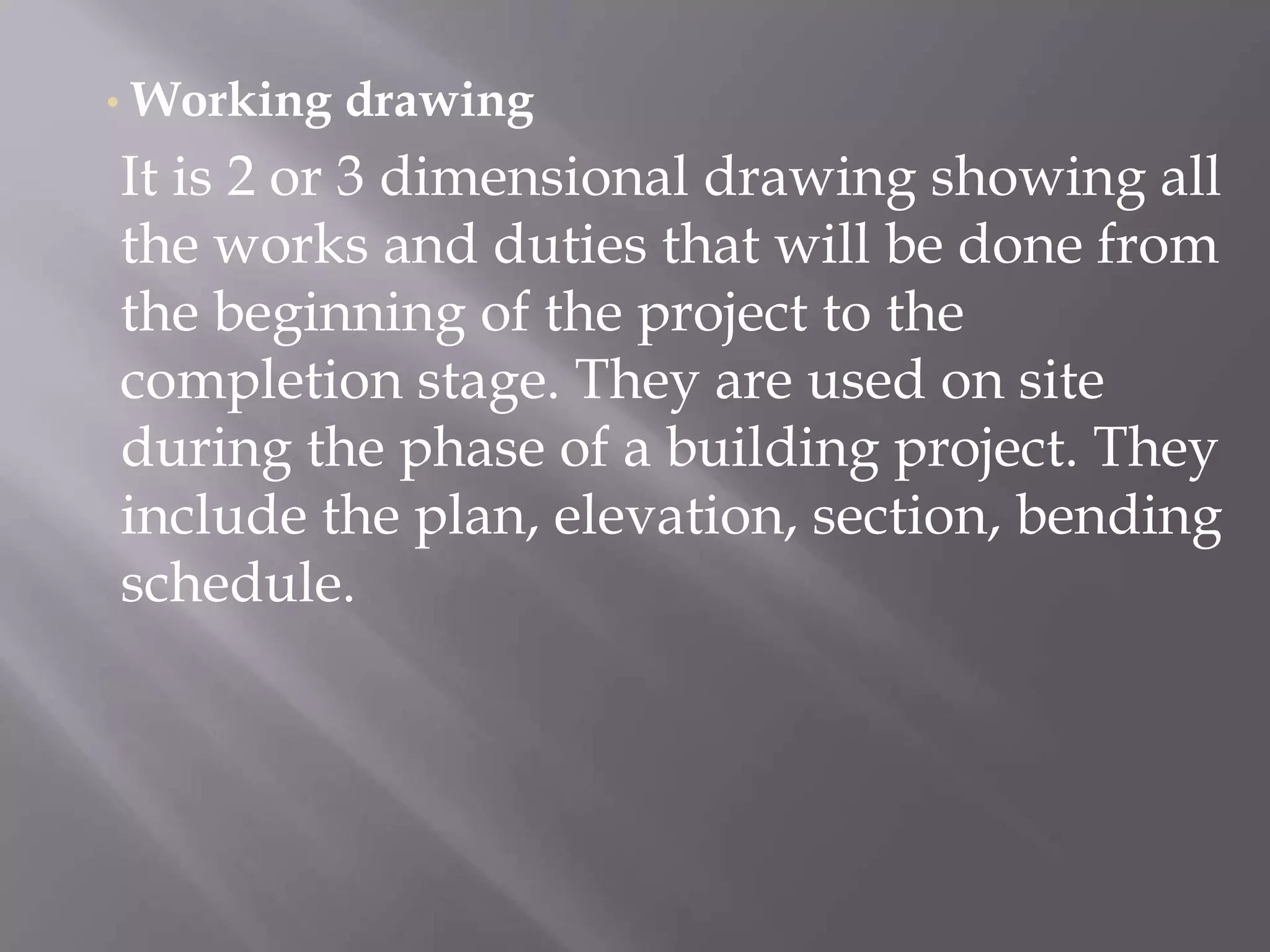 • Working drawing
It is 2 or 3 dimensional drawing showing all
the works and duties that will be done from
the beginning of the project to the
completion stage. They are used on site
during the phase of a building project. They
include the plan, elevation, section, bending
schedule.
 