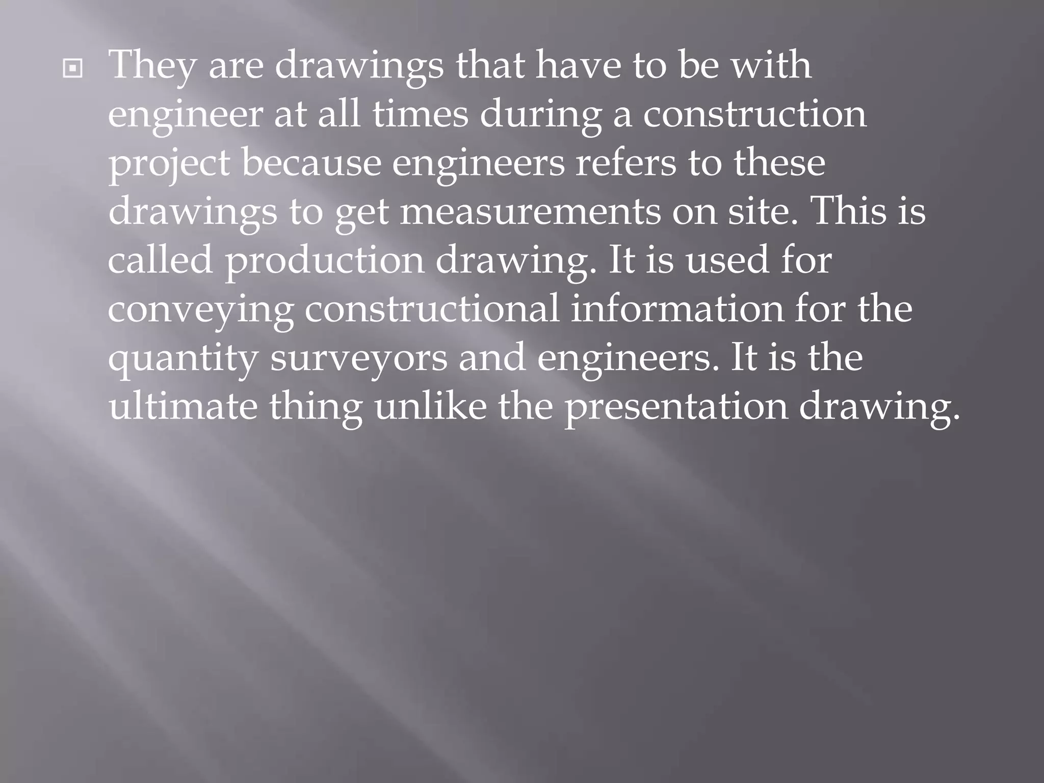  They are drawings that have to be with
engineer at all times during a construction
project because engineers refers to these
drawings to get measurements on site. This is
called production drawing. It is used for
conveying constructional information for the
quantity surveyors and engineers. It is the
ultimate thing unlike the presentation drawing.
 