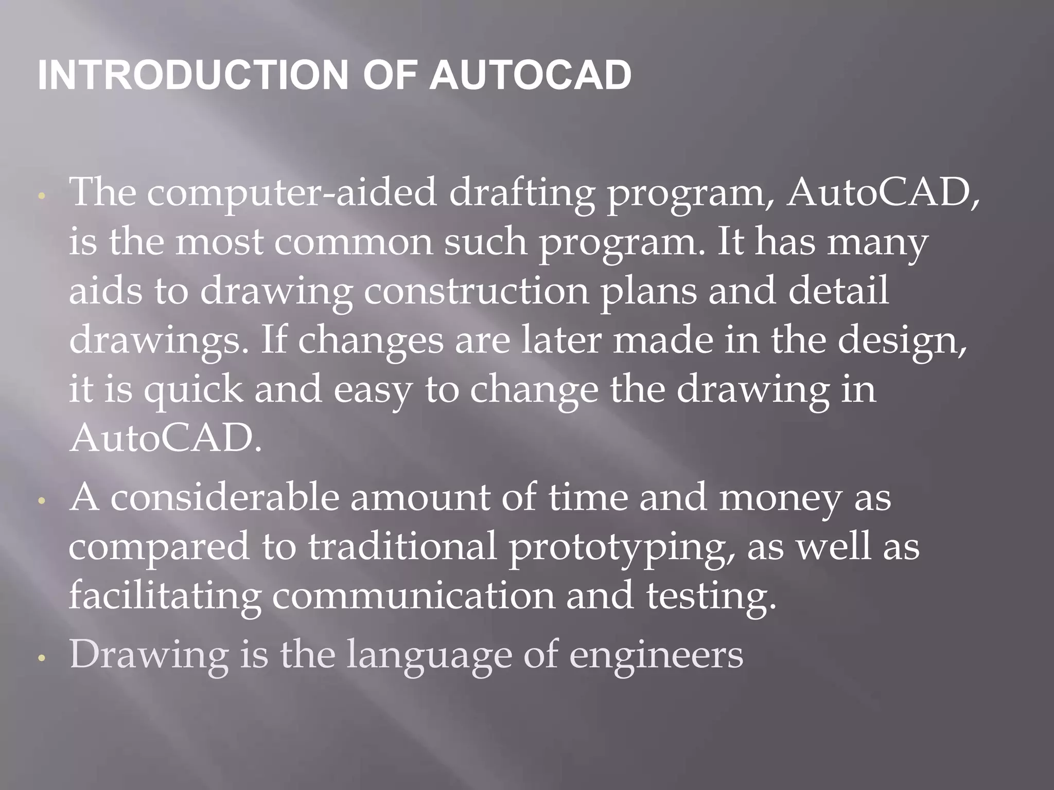 INTRODUCTION OF AUTOCAD
• The computer-aided drafting program, AutoCAD,
is the most common such program. It has many
aids to drawing construction plans and detail
drawings. If changes are later made in the design,
it is quick and easy to change the drawing in
AutoCAD.
• A considerable amount of time and money as
compared to traditional prototyping, as well as
facilitating communication and testing.
• Drawing is the language of engineers
 