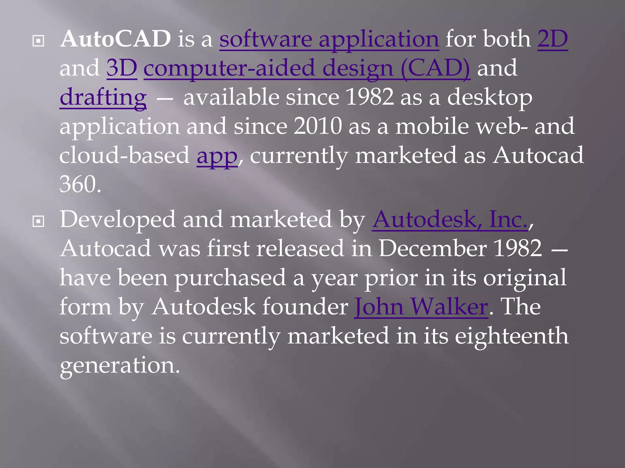  AutoCAD is a software application for both 2D
and 3D computer-aided design (CAD) and
drafting — available since 1982 as a desktop
application and since 2010 as a mobile web- and
cloud-based app, currently marketed as Autocad
360.
 Developed and marketed by Autodesk, Inc.,
Autocad was first released in December 1982 —
have been purchased a year prior in its original
form by Autodesk founder John Walker. The
software is currently marketed in its eighteenth
generation.
 