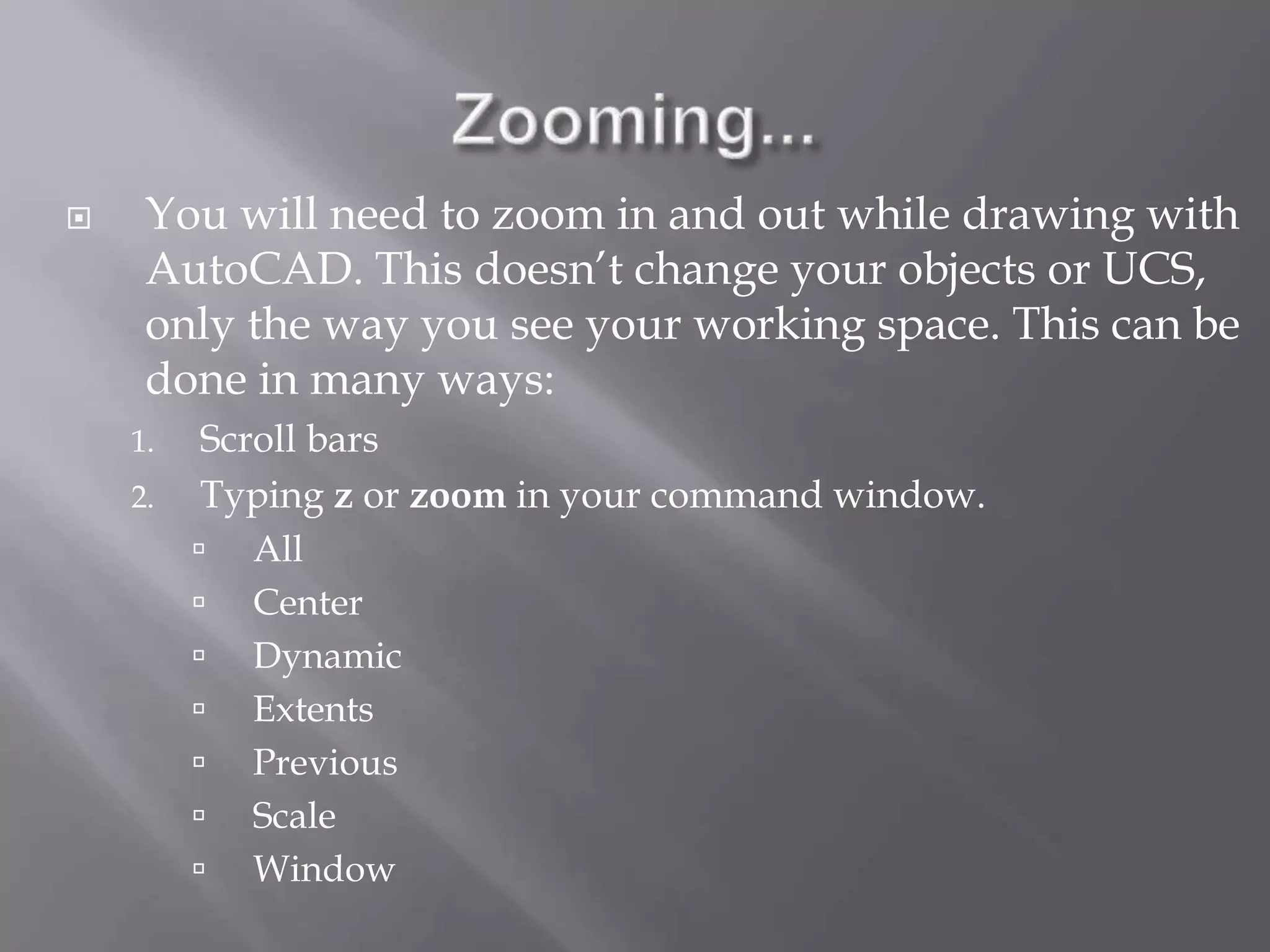  You will need to zoom in and out while drawing with
AutoCAD. This doesn’t change your objects or UCS,
only the way you see your working space. This can be
done in many ways:
1. Scroll bars
2. Typing z or zoom in your command window.
 All
 Center
 Dynamic
 Extents
 Previous
 Scale
 Window
 