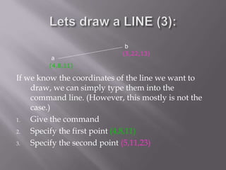 If we know the coordinates of the line we want to
draw, we can simply type them into the
command line. (However, this mostly is not the
case.)
1. Give the command
2. Specify the first point (4,8,11)
3. Specify the second point (5,11,23)
a
b
(4,8,11)
(5,22,13)
 