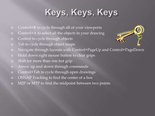  Control+R to cycle through all of your viewports
 Control+A to select all the objects in your drawing
 Control to cycle through objects
 Tab to cycle through object snaps
 Navigate through layouts with Control+PageUp and Control+PageDown
 Hold down right mouse button to clear grips
 Shift for more than one hot grip
 Arrow up and down through commands
 Control+Tab to cycle through open drawings
 OSNAP Tracking to find the center of a box
 M2P or MTP to find the midpoint between two points
 