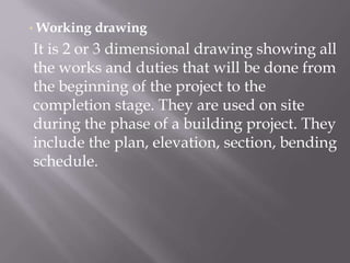 • Working drawing
It is 2 or 3 dimensional drawing showing all
the works and duties that will be done from
the beginning of the project to the
completion stage. They are used on site
during the phase of a building project. They
include the plan, elevation, section, bending
schedule.
 