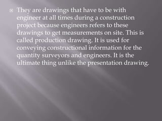  They are drawings that have to be with
engineer at all times during a construction
project because engineers refers to these
drawings to get measurements on site. This is
called production drawing. It is used for
conveying constructional information for the
quantity surveyors and engineers. It is the
ultimate thing unlike the presentation drawing.
 
