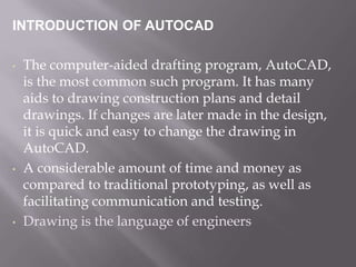 INTRODUCTION OF AUTOCAD
• The computer-aided drafting program, AutoCAD,
is the most common such program. It has many
aids to drawing construction plans and detail
drawings. If changes are later made in the design,
it is quick and easy to change the drawing in
AutoCAD.
• A considerable amount of time and money as
compared to traditional prototyping, as well as
facilitating communication and testing.
• Drawing is the language of engineers
 