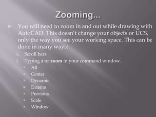  You will need to zoom in and out while drawing with
AutoCAD. This doesn’t change your objects or UCS,
only the way you see your working space. This can be
done in many ways:
1. Scroll bars
2. Typing z or zoom in your command window.
 All
 Center
 Dynamic
 Extents
 Previous
 Scale
 Window
 