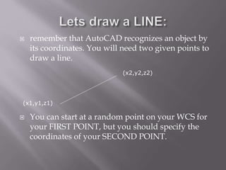  remember that AutoCAD recognizes an object by
its coordinates. You will need two given points to
draw a line.
 You can start at a random point on your WCS for
your FIRST POINT, but you should specify the
coordinates of your SECOND POINT.
(x1,y1,z1)
(x2,y2,z2)
 