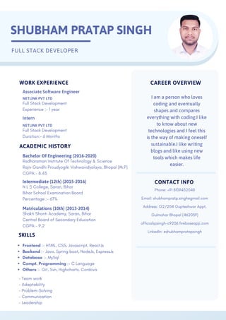 CAREER OVERVIEW
I am a person who loves
coding and eventually
shapes and compares
everything with coding.I like
to know about new
technologies and I feel this
is the way of making oneself
sustainable.I like writing
blogs and like using new
tools which makes life
easier.
CONTACT INFO
Phone: +91 8109452048
Email: shubhampratp.singh@gmail.com
Address: G2/204 Gupteshwar Appt,
Gulmohar Bhopal (462039)
officialspsingh-c9206.firebaseapp.com
LinkedIn: @shubhampratapsingh
SKILLS
- Team work
- Adaptability
- Problem-Solving
- Communication
- Leadership
WORK EXPERIENCE
Intern
NETLINK PVT LTD
Full Stack Development
Duration:- 6 Months
Frontend :- HTML, CSS, Javascript, ReactJs
Backend :- Java, Spring boot, NodeJs, ExpressJs
Database :- MySql
Compt. Programming :- C Language
Others :- Git, Svn, Highcharts, Cordova
SHUBHAM PRATAP SINGH
FULL STACK DEVELOPER
ACADEMIC HISTORY
Bachelor Of Engineering (2016-2020)
Radharaman Institute Of Technology & Science
Rajiv Gandhi Proudyogiki Vishwavidyalaya, Bhopal (M.P)
CGPA:- 8.45
Intermediate (12th) (2015-2016)
N L S College, Saran, Bihar
Bihar School Examination Board
Percentage :- 67%
Matriculations (10th) (2013-2014)
Shakti Shanti Academy, Saran, Bihar
Central Board of Secondary Education
CGPA:- 9.2
Full Stack Development
Experience :- 1 year
NETLINK PVT LTD
Associate Software Engineer
 