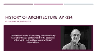 HISTORY OF ARCHITECTURE AP -224
BY – SHUBHAM RAI, B.ARCH 2ND YR
“Architecture is art, but art vastly contaminated by
many other things. Contaminated in the best sense
of the word—fed, fertilized by many things.”
– Renzo Piano
 